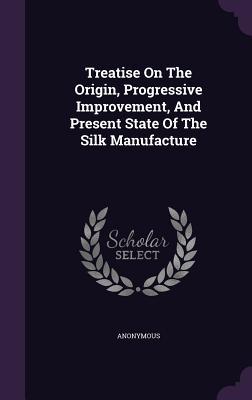 Read Online Treatise on the Origin, Progressive Improvement, and Present State of the Silk Manufacture - Anonymous | PDF