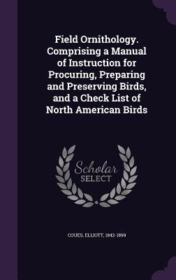 Read Online Field Ornithology. Comprising a Manual of Instruction for Procuring, Preparing and Preserving Birds, and a Check List of North American Birds - Elliott Coues file in PDF