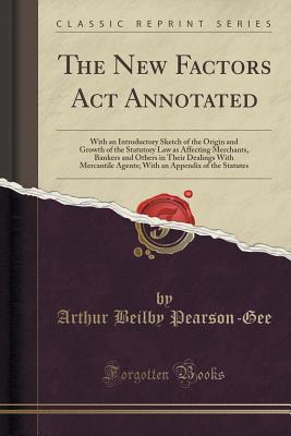 Full Download The New Factors ACT Annotated: With an Introductory Sketch of the Origin and Growth of the Statutory Law as Affecting Merchants, Bankers and Others in Their Dealings with Mercantile Agents; With an Appendix of the Statutes (Classic Reprint) - Arthur Beilby Pearson-Gee | PDF