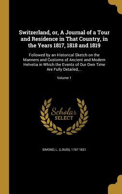 Read Online Switzerland, Or, a Journal of a Tour and Residence in That Country, in the Years 1817, 1818 and 1819: Followed by an Historical Sketch on the Manners and Customs of Ancient and Modern Helvetia in Which the Events of Our Own Time Are Fully Detailed - L (Louis) 1767-1831 Simond file in PDF