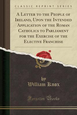 Read Online A Letter to the People of Ireland, Upon the Intended Application of the Roman Catholics to Parliament for the Exercise of the Elective Franchise (Classic Reprint) - William Knox | ePub