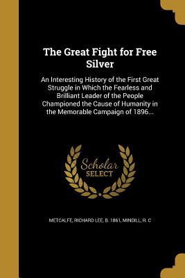 Download The Great Fight for Free Silver: An Interesting History of the First Great Struggle in Which the Fearless and Brilliant Leader of the People Championed the Cause of Humanity in the Memorable Campaign of 1896 - Richard Lee Metcalfe file in PDF