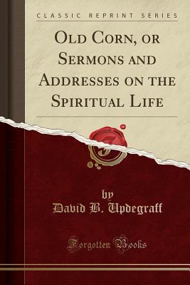 Read Online Old Corn, or Sermons and Addresses on the Spiritual Life (Classic Reprint) - David B Updegraff file in PDF