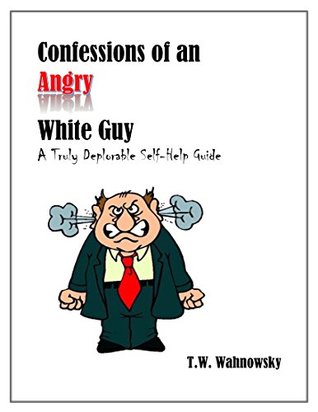 Full Download Confessions of an Angry White Guy: A Truly Deplorable Self-Help Guide - T W Wahnowsky file in ePub