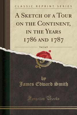 Read Online A Sketch of a Tour on the Continent, in the Years 1786 and 1787, Vol. 2 of 3 (Classic Reprint) - James Edward Smith | ePub