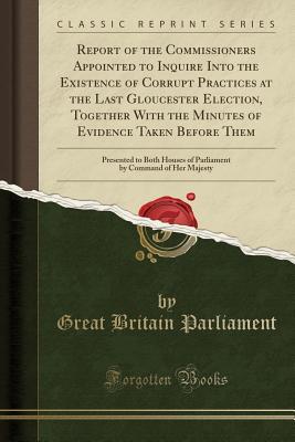Download Report of the Commissioners Appointed to Inquire Into the Existence of Corrupt Practices at the Last Gloucester Election, Together with the Minutes of Evidence Taken Before Them: Presented to Both Houses of Parliament by Command of Her Majesty - Great Britain Parliament | ePub