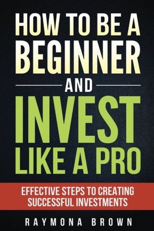 Read How to be a Beginner and Invest Like Pro: Effective Steps to Creating Successful Investments - Raymona Brown | PDF
