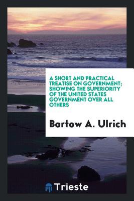 Read Online A Short and Practical Treatise on Government; Showing the Superiority of the United States Government Over All Others - Bartow a Ulrich file in PDF