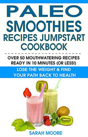 Read Online Paleo Smoothies Recipes Jumpstart Cookbook: Over 50 Mouthwatering Recipes Ready In 10 Minutes (Or Less!) - Lose the Weight & Find Your Path Back to Health - Sarah Moore | PDF