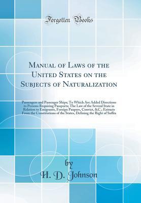 Read Online Manual of Laws of the United States on the Subjects of Naturalization: Passengers and Passenger Ships; To Which Are Added Directions to Persons Requiring Passports; The Law of the Several State in Relation to Emigrants, Foreign Paupers, Convict, &c.; Extr - H D Johnson | ePub