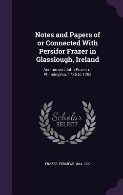 Download Notes and Papers of or Connected with Persifor Frazer in Glasslough, Ireland: And His Son John Frazer of Philadelphia, 1735 to 1765 - Persifor Frazer | PDF