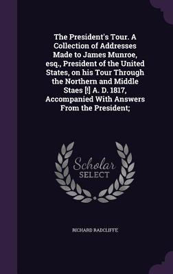 Read The President's Tour. a Collection of Addresses Made to James Munroe, Esq., President of the United States, on His Tour Through the Northern and Middle Staes [!] A. D. 1817, Accompanied with Answers from the President; - Richard Radcliffe file in PDF