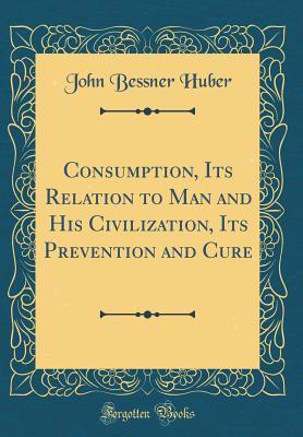 Read Online Consumption, Its Relation to Man and His Civilization, Its Prevention and Cure (Classic Reprint) - John Bessner Huber | ePub