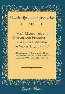 Full Download Jack's Manuel on the Vintage and Production, Care and Handling of Wines, Liquors, &c: A Handbook of Information for Home, Club or Hotel; Recipes for Fancy Mixed Drinks and When and How to Serve (Classic Reprint) - Jacob Abraham Grohusko | ePub