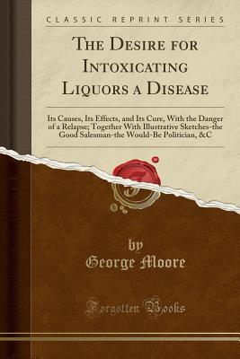 Read The Desire for Intoxicating Liquors a Disease: Its Causes, Its Effects, and Its Cure, with the Danger of a Relapse; Together with Illustrative Sketches-The Good Salesman-The Would-Be Politician, &c (Classic Reprint) - George Moore | ePub