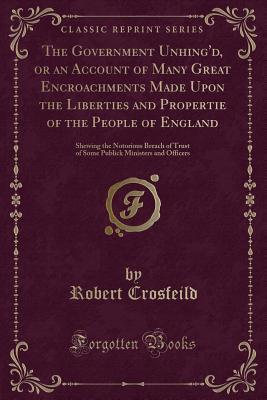 Full Download The Government Unhing'd, or an Account of Many Great Encroachments Made Upon the Liberties and Propertie of the People of England: Shewing the Notorious Breach of Trust of Some Publick Ministers and Officers (Classic Reprint) - Robert Crosfeild | ePub