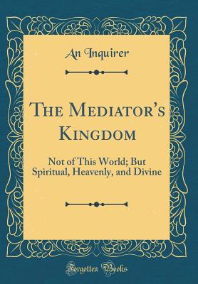 Read The Mediator's Kingdom: Not of This World; But Spiritual, Heavenly, and Divine (Classic Reprint) - An Inquirer file in ePub