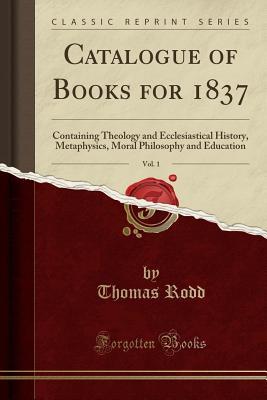 Full Download Catalogue of Books for 1837, Vol. 1: Containing Theology and Ecclesiastical History, Metaphysics, Moral Philosophy and Education (Classic Reprint) - Thomas Rodd file in ePub