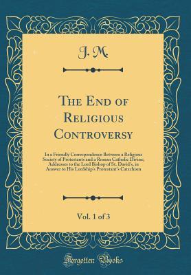 Download The End of Religious Controversy, Vol. 1 of 3: In a Friendly Correspondence Between a Religious Society of Protestants and a Roman Catholic Divine; Addresses to the Lord Bishop of St. David's, in Answer to His Lordship's Protestant's Catechism - J.M. | ePub