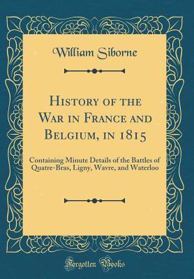 Full Download History of the War in France and Belgium, in 1815: Containing Minute Details of the Battles of Quatre-Bras, Ligny, Wavre, and Waterloo (Classic Reprint) - William Siborne file in ePub