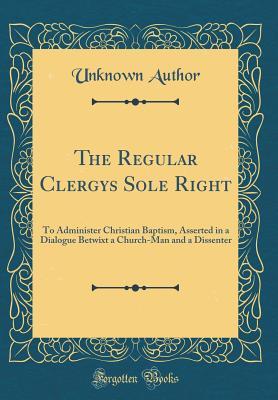 Read The Regular Clergys Sole Right: To Administer Christian Baptism, Asserted in a Dialogue Betwixt a Church-Man and a Dissenter (Classic Reprint) - Unknown file in ePub