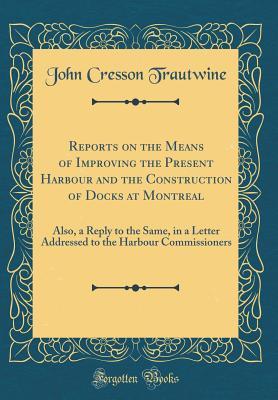 Download Reports on the Means of Improving the Present Harbour and the Construction of Docks at Montreal: Also, a Reply to the Same, in a Letter Addressed to the Harbour Commissioners (Classic Reprint) - John Cresson Trautwine | PDF