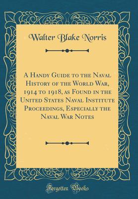 Download A Handy Guide to the Naval History of the World War, 1914 to 1918, as Found in the United States Naval Institute Proceedings, Especially the Naval War Notes (Classic Reprint) - Walter Blake Norris | ePub