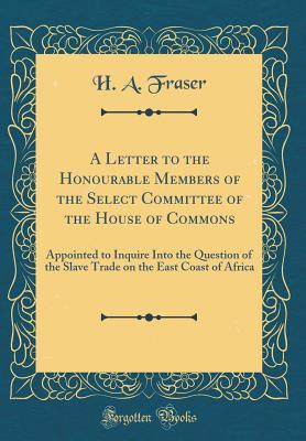 Full Download A Letter to the Honourable Members of the Select Committee of the House of Commons: Appointed to Inquire Into the Question of the Slave Trade on the East Coast of Africa (Classic Reprint) - H A Fraser | PDF