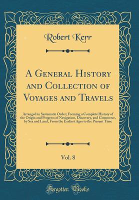 Read Online A General History and Collection of Voyages and Travels, Vol. 8: Arranged in Systematic Order; Forming a Complete History of the Origin and Progress of Navigation, Discovery, and Commerce, by Sea and Land, from the Earliest Ages to the Present Time - Robert Kerr | PDF