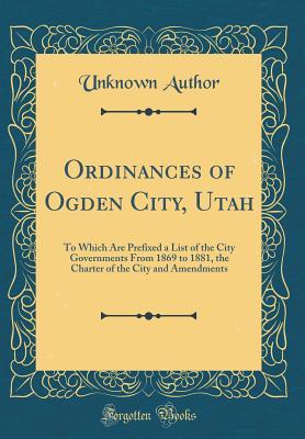 Read Ordinances of Ogden City, Utah: To Which Are Prefixed a List of the City Governments from 1869 to 1881, the Charter of the City and Amendments (Classic Reprint) - Unknown file in PDF