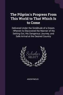 Download The Pilgrim's Progress from This World to That Which Is to Come: Delivered Under the Similitude of a Dream.: Wherein Is Discovered the Manner of His Setting Out, His Dangerous Journey, and Safe Arrival at the Desired Country - Anonymous | PDF