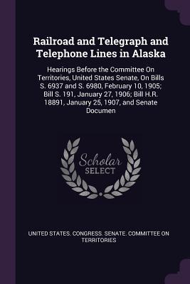 Read Online Railroad and Telegraph and Telephone Lines in Alaska: Hearings Before the Committee on Territories, United States Senate, on Bills S. 6937 and S. 6980, February 10, 1905; Bill S. 191, January 27, 1906; Bill H.R. 18891, January 25, 1907, and Senate Documen - U.S. Senate file in ePub