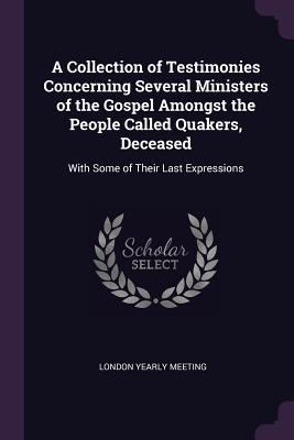 Read Online A Collection of Testimonies Concerning Several Ministers of the Gospel Amongst the People Called Quakers, Deceased: With Some of Their Last Expressions - london yearly meeting | PDF