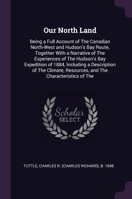 Full Download Our North Land: Being a Full Account of the Canadian North-West and Hudson's Bay Route, Together with a Narrative of the Experiences of the Hudson's Bay Expedition of 1884, Including a Description of the Climate, Resources, and the Characteristics of the - Charles R. Tuttle | ePub