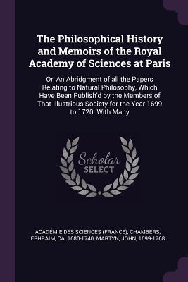 Read Online The Philosophical History and Memoirs of the Royal Academy of Sciences at Paris: Or, an Abridgment of All the Papers Relating to Natural Philosophy, Which Have Been Publish'd by the Members of That Illustrious Society for the Year 1699 to 1720. with Many - Académie des Sciences | ePub