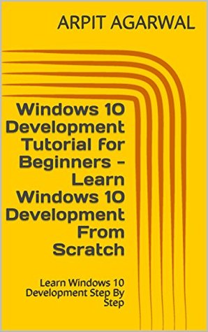 Read Windows 10 Development Tutorial for Beginners - Learn Windows 10 Development From Scratch: Learn Windows 10 Development Step By Step - Arpit Agarwal file in PDF