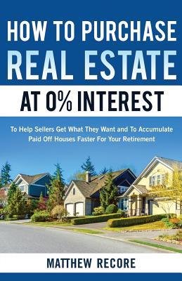Full Download How to Purchase Real Estate at 0% Interest: To Help Sellers Get What They Want and to Accumulate Paid Off Houses Faster for Your Retirement - Matthew Recore | PDF