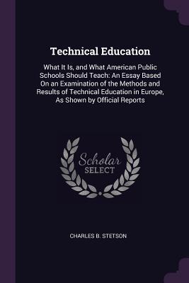 Read Online Technical Education: What It Is, and What American Public Schools Should Teach: An Essay Based on an Examination of the Methods and Results of Technical Education in Europe, as Shown by Official Reports - Charles B Stetson file in ePub