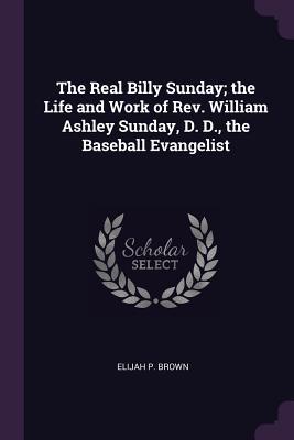 Full Download The Real Billy Sunday; The Life and Work of Rev. William Ashley Sunday, D. D., the Baseball Evangelist - Elijah P. Brown | PDF