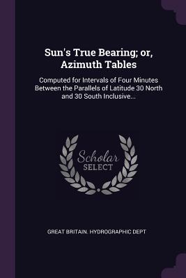 Download Sun's True Bearing; Or, Azimuth Tables: Computed for Intervals of Four Minutes Between the Parallels of Latitude 30 North and 30 South Inclusive - Great Britain Hydrographic Dept file in PDF