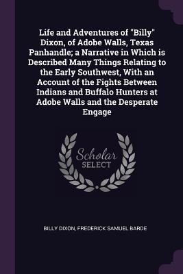 Full Download Life and Adventures of Billy Dixon, of Adobe Walls, Texas Panhandle; A Narrative in Which Is Described Many Things Relating to the Early Southwest, with an Account of the Fights Between Indians and Buffalo Hunters at Adobe Walls and the Desperate Engage - Billy Dixon | ePub