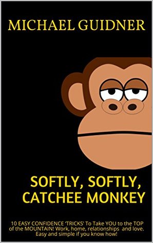 Full Download Softly, Softly, Catchee Monkey: 10 EASY CONFIDENCE ‘TRICKS’ To Take YOU to the TOP of the MOUNTAIN! Work, home, relationships and love. Easy and simple if you know how! - Michael Guidner | PDF
