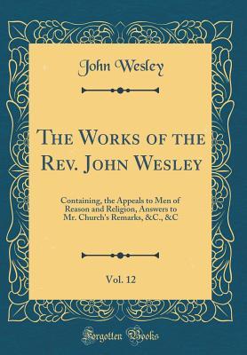 Read Online The Works of the Rev. John Wesley, Vol. 12: Containing, the Appeals to Men of Reason and Religion, Answers to Mr. Church's Remarks, &c., &c (Classic Reprint) - John Wesley file in PDF