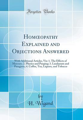 Read Homoeopathy Explained and Objections Answered: With Additional Articles, Viz: 1. the Effects of Mercury; 2. Physics and Purging; 3. Laudanum and Paregoric; 4. Coffee, Tea, Liquors, and Tobacco (Classic Reprint) - H Wigand file in PDF
