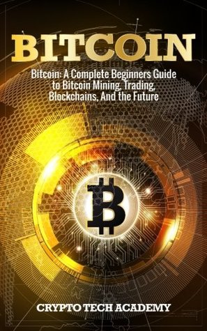 Read Online Bitcoin: A Complete Beginners Guide to Bitcoin Mining, Trading, Blockchains, And the Future - Crypto Tech Academy | PDF