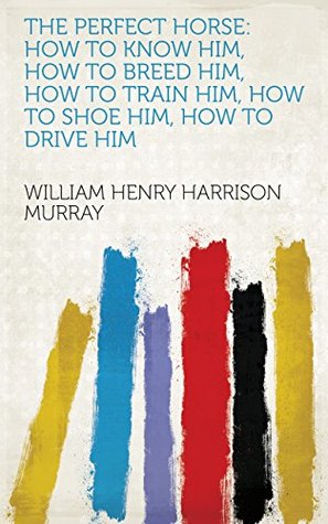 Read Online The Perfect Horse: How to Know Him, how to Breed Him, how to Train Him, how to Shoe Him, how to Drive Him - William Henry Harrison Murray | PDF