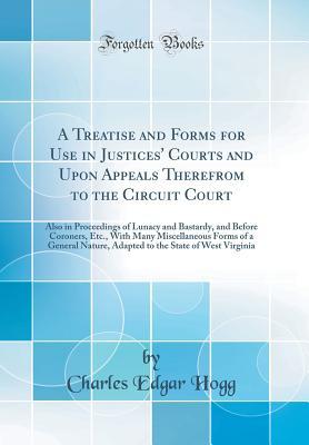 Read A Treatise and Forms for Use in Justices' Courts and Upon Appeals Therefrom to the Circuit Court: Also in Proceedings of Lunacy and Bastardy, and Before Coroners, Etc., with Many Miscellaneous Forms of a General Nature, Adapted to the State of West Virgin - Charles Edgar Hogg | ePub