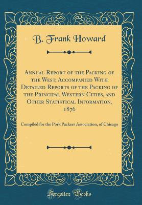 Download Annual Report of the Packing of the West, Accompanied with Detailed Reports of the Packing of the Principal Western Cities, and Other Statistical Information, 1876: Compiled for the Pork Packers Association, of Chicago (Classic Reprint) - B Frank Howard file in ePub
