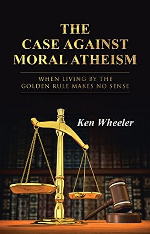 Read Online The Case Against Moral Atheism: When Living by the Golden Rule Makes No Sense - Ken Wheeler | PDF