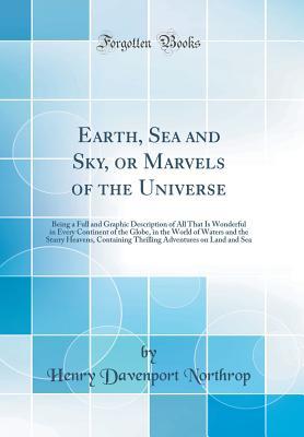 Read Earth, Sea and Sky, or Marvels of the Universe: Being a Full and Graphic Description of All That Is Wonderful in Every Continent of the Globe, in the World of Waters and the Starry Heavens, Containing Thrilling Adventures on Land and Sea - Henry Davenport Northrop | PDF